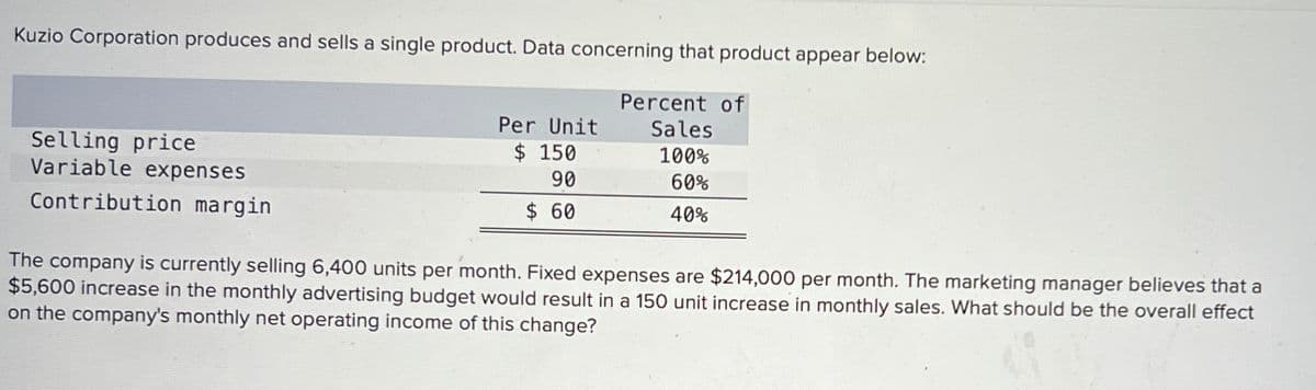Kuzio Corporation produces and sells a single product. Data concerning that product appear below:
Selling price
Variable expenses
Contribution margin
Percent of
Per Unit
Sales
$ 150
90
100%
$ 60
60%
40%
The company is currently selling 6,400 units per month. Fixed expenses are $214,000 per month. The marketing manager believes that a
$5,600 increase in the monthly advertising budget would result in a 150 unit increase in monthly sales. What should be the overall effect
on the company's monthly net operating income of this change?