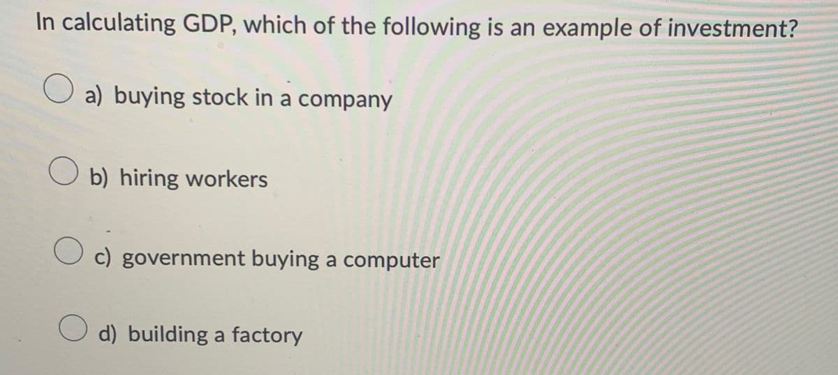 In calculating GDP, which of the following is an example of investment?
☐ a) buying stock in a company
b) hiring workers
☐ c) government buying a computer
d) building a factory