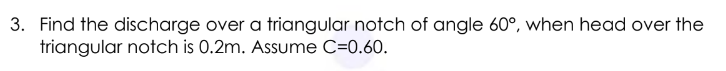 3. Find the discharge over a triangular notch of angle 60°, when head over the
triangular notch is 0.2m. Assume C=0.60.
