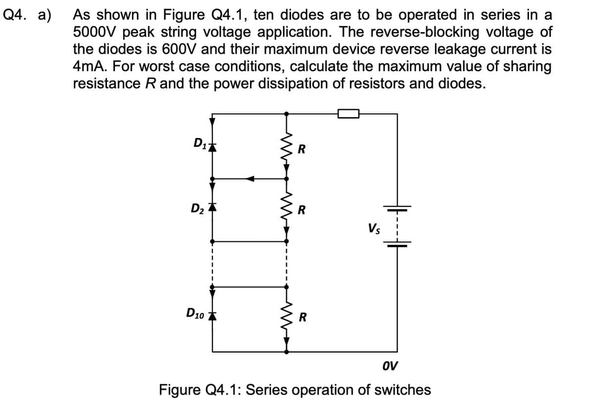 Q4. a)
As shown in Figure Q4.1, ten diodes are to be operated in series in a
5000V peak string voltage application. The reverse-blocking voltage of
the diodes is 600V and their maximum device reverse leakage current is
4mA. For worst case conditions, calculate the maximum value of sharing
resistance R and the power dissipation of resistors and diodes.
D₁
D₂
D10
ww
M
R
R
R
Vs
OV
Figure Q4.1: Series operation of switches