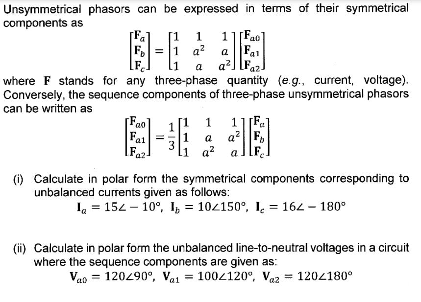Unsymmetrical phasors can be expressed in terms of their symmetrical
components as
[F₂
[1
1 1 F
a
a0
= 1
q²
a
Fa₁
a1
LFC
L1
a a² a2.
where F stands for any three-phase quantity (e.g., current, voltage).
Conversely, the sequence components of three-phase unsymmetrical phasors
can be written as
F
[1 1
1
ao
a
1
Fal
1
a
a²
3
Faz
[1
a²
(i) Calculate in polar form the symmetrical components corresponding to
unbalanced currents given as follows:
la 152 10°, I₂ = 10<150°, I = 162 – 180°
=
(ii) Calculate in polar form the unbalanced line-to-neutral voltages in a circuit
where the sequence components are given as:
Vao = 120/90°, Val = 100/120°, Vaz = 120/180°