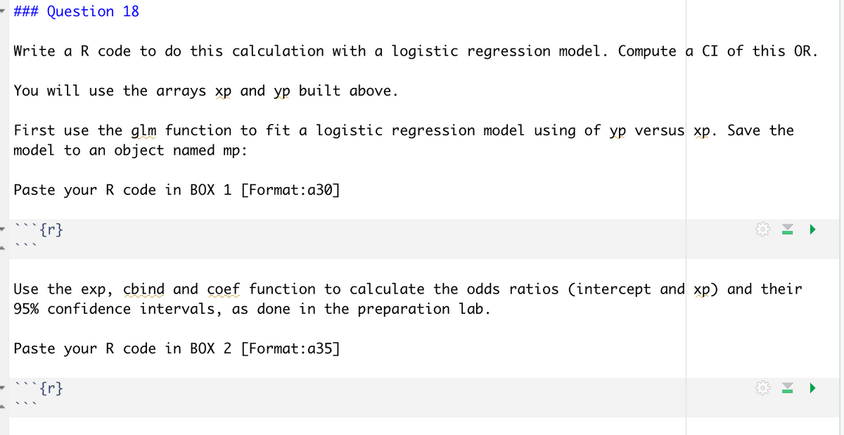 - ### Question 18
Write a R code to do this calculation with a logistic regression model. Compute a CI of this OR.
You will use the arrays xp and yp built above.
First use the glm function to fit a logistic regression model using of yp versus xp. Save the
model to an object named mp:
Paste your R code in BOX 1 [Format:a30]
`{r}
Use the exp, cbind and coef function to calculate the odds ratios (intercept and xp) and their
95% confidence intervals, as done in the preparation lab.
Paste your R code in BOX 2 [Format:a35]
{r}
