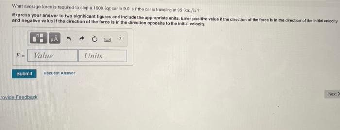 What average force is required to stop a 1000 kg car in 9.0 sif the car is traveling at 95 km/h?
Express your answer to two significant figures and include the appropriate units. Enter positive value it the direction of the force is in the direction of the initial velocity
and negative value if the direction of the force is in the direction opposite to the initial velocity.
Value
Units
Submit
Request Answer
Next)
trovide Feedback
