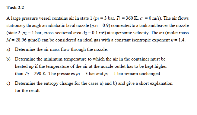Task 2.2
A large pressure vessel contains air in state 1 (pi = 3 bar, T1 = 360 K, c1 = 0 m/s). The air flows
stationary through an adiabatic laval nozzle (7:D = 0.9) connected to a tank and leaves the nozzle
(state 2: p2 = 1 bar, cross-sectional area 42 = 0.1 m²) at supersonic velocity. The air (molar mass
M= 28.96 g/mol) can be considered an ideal gas with a constant isentropic exponent x = 1.4.
a) Determine the air mass flow through the nozzle.
b) Determine the minimum temperature to which the air in the container must be
heated up if the temperature of the air at the nozzle outlet has to be kept higher
than T2 = 290 K. The pressures pi = 3 bar and p2 = 1 bar remain unchanged.
c) Determine the entropy change for the cases a) and b) and give a short explanation
for the result.
