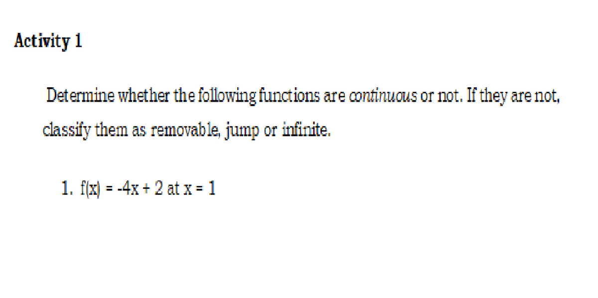 Activity 1
Determine whether the following functions are continuous or not. If they are not,
classify them as removable, jump or infinite.
1. f(x) = -4x + 2 at x = 1
%3D
