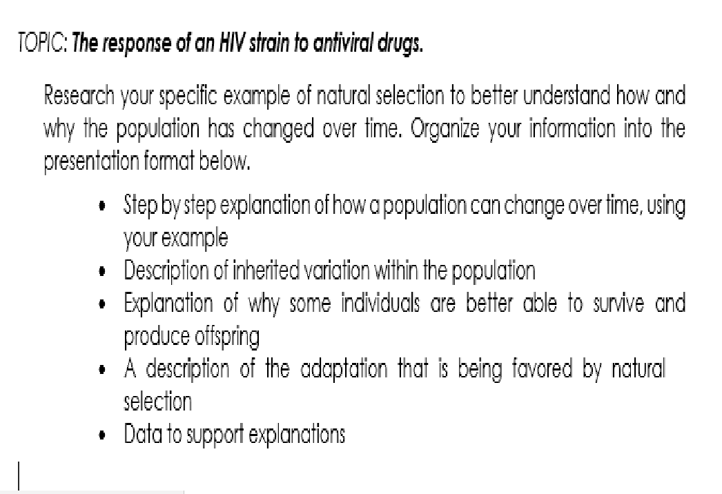 TOPIC: The response of an HIV strain to antiviral drugs.
Research your specific example of natural selection to better understand how and
why the population has changed over time. Organize your information into the
presentation format below.
• Step by step explanation of how a population can change over time, using
your example
• Description of inherited variation within the population
Explanation of why some individuals are better able to survive and
produce offspring
• A description of the adaptation that is being favored by natural
selection
• Data to support explanations
