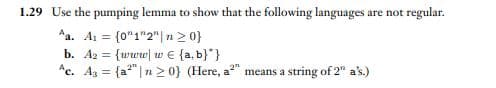 1.29 Use the pumping lemma to show that the following languages are not regular.
Aa. A₁ = {0"1"2" | n ≥ 0}
b. A2 = {www w€ {a,b}}
Ac. As = {a² n ≥ 0} (Here, a²" means a string of 2" a's.)