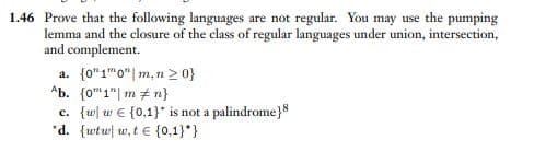 1.46 Prove that the following languages are not regular. You may use the pumping
lemma and the closure of the class of regular languages under union, intersection,
and complement.
a. {0"10" m, n ≥ 0}
Ab. (01" m n}
c. {w w (0,1}* is not a palindrome}8
*d. {wtw w, te {0,1}*}