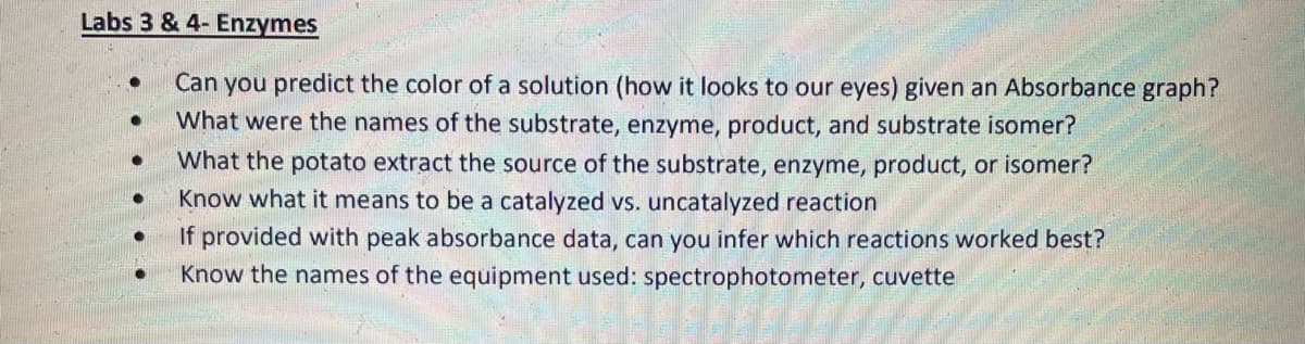 Labs 3 & 4- Enzymes
Can you predict the color of a solution (how it looks to our eyes) given an Absorbance graph?
What were the names of the substrate, enzyme, product, and substrate isomer?
What the potato extract the source of the substrate, enzyme, product, or isomer?
Know what it means to be a catalyzed vs. uncatalyzed reaction
If provided with peak absorbance data, can you infer which reactions worked best?
Know the names of the equipment used: spectrophotometer, cuvette
