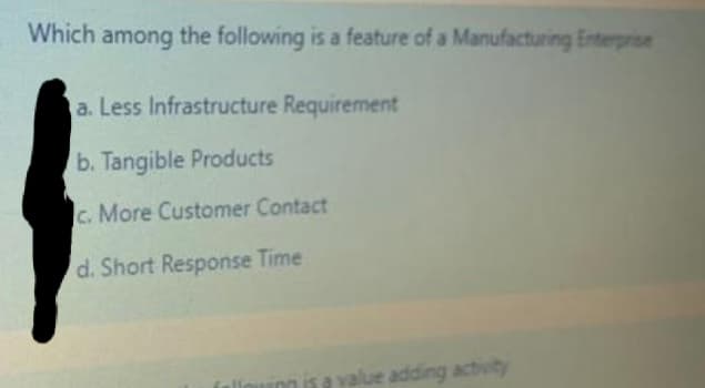 Which among the following is a feature of a Manufacturing Enterprise
a. Less Infrastructure Requirement
b. Tangible Products
c. More Customer Contact
d. Short Response Time
a value adding activity

