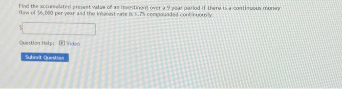 Find the accumulated present value of an investment over a 9 year period if there is a continuous money
flow of $6,000 per year and the interest rate is 1.7% compounded continuously.
Question Help: Video
Submit Question