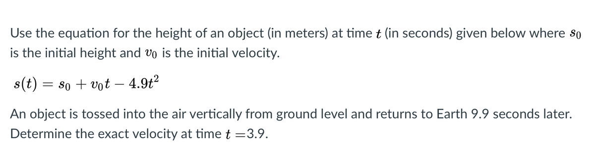 Use the equation for the height of an object (in meters) at timet (in seconds) given below where so
is the initial height and vo is the initial velocity.
s(t)
= 80 + vot – 4.9t²
An object is tossed into the air vertically from ground level and returns to Earth 9.9 seconds later.
Determine the exact velocity at time t =3.9.
