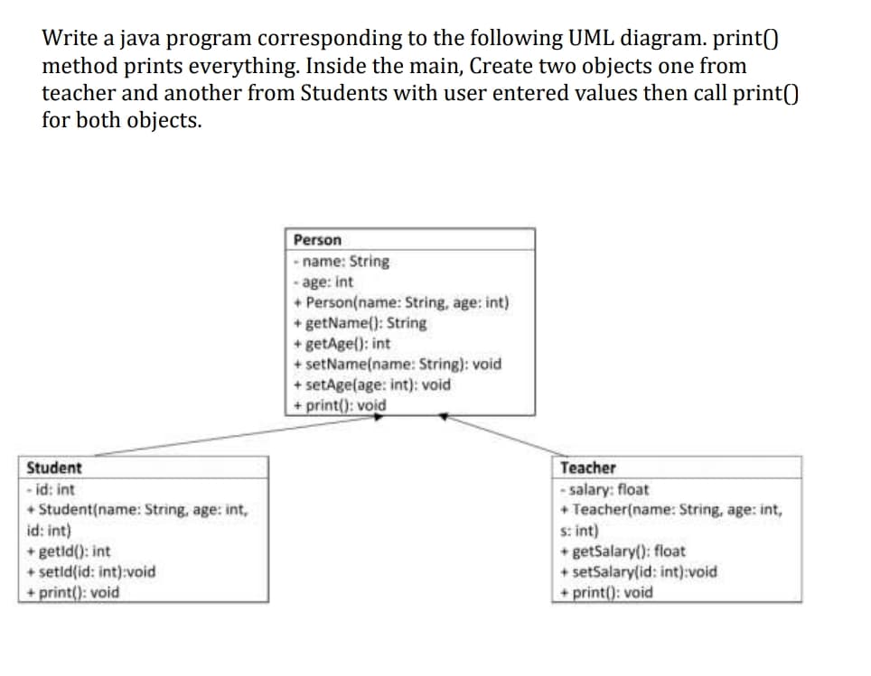 Write a java program corresponding to the following UML diagram. print()
method prints everything. Inside the main, Create two objects one from
teacher and another from Students with user entered values then call print0
for both objects.
Person
- name: String
- age: int
+ Person(name: String, age: int)
+ getName(): String
+ getAge(): int
+ setName(name: String): void
+ setAge(age: int): void
+ print(): void
Student
Teacher
- id: int
+ Student(name: String, age: int,
id: int)
+ getld(): int
+ setld(id: int):void
+ print(): void
- salary: float
+ Teacher(name: String, age: int,
s: int)
* getSalary(): float
+ setSalary(id: int):void
+ print(): void
