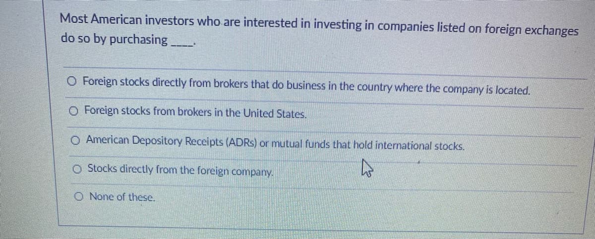 Most American investors who are interested in investing in companies listed on foreign exchanges
do so by purchasing
O Foreign stocks directly from brokers that do business in the country where the company is located.
Cola
O Foreign stocks from brokers in the United States.
O American Depository Receipts (ADRS) or mutual funds that hold international stocks.
O Stocks directly from the foreign company.
O None of these.
