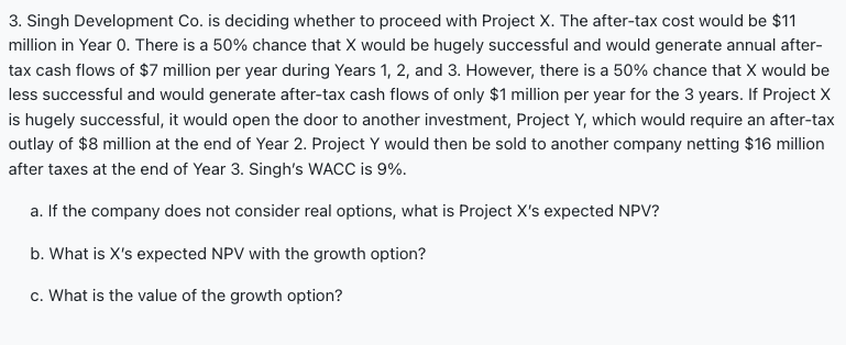 3. Singh Development Co. is deciding whether to proceed with Project X. The after-tax cost would be $11
million in Year O. There is a 50% chance that X would be hugely successful and would generate annual after-
tax cash flows of $7 million per year during Years 1, 2, and 3. However, there is a 50% chance that X would be
less successful and would generate after-tax cash flows of only $1 million per year for the 3 years. If Project X
is hugely successful, it would open the door to another investment, Project Y, which would require an after-tax
outlay of $8 million at the end of Year 2. Project Y would then be sold to another company netting $16 million
after taxes at the end of Year 3. Singh's WACC is 9%.
a. If the company does not consider real options, what is Project X's expected NPV?
b. What is X's expected NPV with the growth option?
c. What is the value of the growth option?