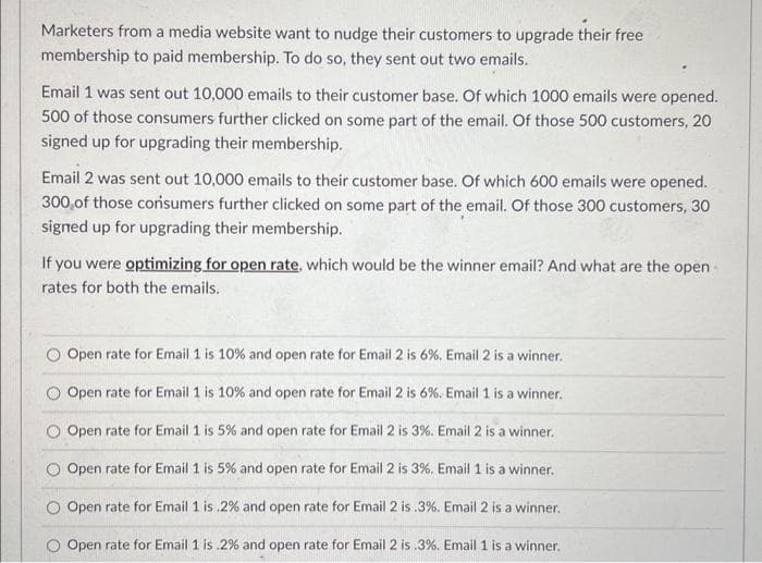 Marketers from a media website want to nudge their customers to upgrade their free
membership to paid membership. To do so, they sent out two emails.
Email 1 was sent out 10,000 emails to their customer base. Of which 1000 emails were opened.
500 of those consumers further clicked on some part of the email. Of those 500 customers, 20
signed up for upgrading their membership.
Email 2 was sent out 10,000 emails to their customer base. Of which 600 emails were opened.
300 of those consumers further clicked on some part of the email. Of those 300 customers, 30
signed up for upgrading their membership.
If you were optimizing for open rate, which would be the winner email? And what are the open-
rates for both the emails.
Open rate for Email 1 is 10% and open rate for Email 2 is 6%. Email 2 is a winner.
O Open rate for Email 1 is 10% and open rate for Email 2 is 6%. Email 1 is a winner.
Open rate for Email 1 is 5% and open rate for Email 2 is 3%. Email 2 is a winner.
Open rate for Email 1 is 5% and open rate for Email 2 is 3%. Email 1 is a winner.
Open rate for Email 1 is.2% and open rate for Email 2 is .3%. Email 2 is a winner.
Open rate for Email 1 is .2% and open rate for Email 2 is .3%. Email 1 is a winner.