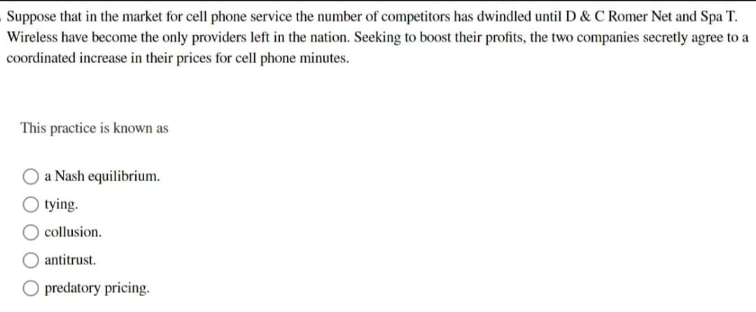 Suppose that in the market for cell phone service the number of competitors has dwindled until D & C Romer Net and Spa T.
Wireless have become the only providers left in the nation. Seeking to boost their profits, the two companies secretly agree to a
coordinated increase in their prices for cell phone minutes.
This practice is known as
a Nash equilibrium.
O tying.
collusion.
antitrust.
predatory pricing.