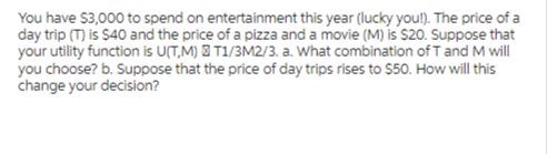 You have $3,000 to spend on entertainment this year (lucky you!). The price of a
day trip (T) is $40 and the price of a pizza and a movie (M) is $20. Suppose that
your utility function is U(TM) T1/3M2/3. a. What combination of T and M will
you choose? b. Suppose that the price of day trips rises to $50. How will this
change your decision?