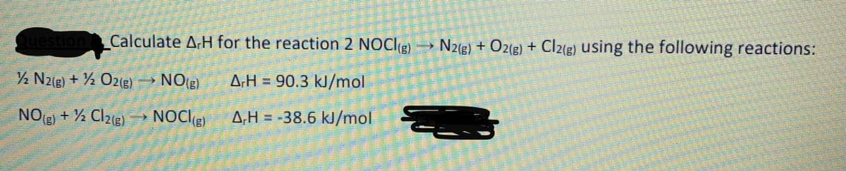 Question Calculate A,H for the reaction 2 NOCI(g) N2(g) + Oz(g) + Cl2(g) using the following reactions:
½ Nz[g) + ½ O2(g) → NO(E)
NO(e)
ΔΗ
A.H = 90.3 kJ/mol
NO) + ½ Clz(g)
(8)
NOC(E)
A,H = -38.6 kJ/mol
