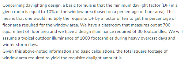 Concerning daylighting design, a basic formula is that the minimum daylight factor (DF) in a
given room is equal to 10% of the window area (based on a percentage of floor area). This
means that one would multiply the requisite DF by a factor of ten to get the percentage of
floor area required for the window area. We have a classroom that measures out at 700
square feet of floor area and we have a design illuminance required of 30 footcandles. We will
assume a typical outdoor illuminance of 1000 footcandles during heavy overcast days and
winter storm days.
Given this above-noted information and basic calculations, the total square footage of
window area required to yield the requisite daylight amount is