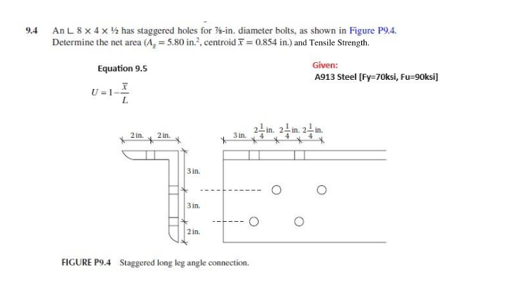 9.4
An L 8 x 4 x ½ has staggered holes for %-in. diameter bolts, as shown in Figure P9.4.
Determine the net area (A, = 5.80 in.², centroid = 0.854 in.) and Tensile Strength.
Equation 9.5
U=1--
L
Given:
A913 Steel [Fy=70ksi, Fu=90ksi]
2 in.
2 in.
3 in.
3 in.
3 in.
2in.
FIGURE P9.4 Staggered long leg angle connection.
о