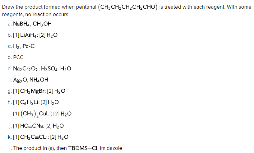 Draw the product formed when pentanal (CH3 CH₂ CH₂ CH₂ CHO) is treated with each reagent. With some
reagents, no reaction occurs.
a. NaBH4, CH3OH
b. [1] LiAiH4: [2] H₂O
c. H₂, Pd-C
d. PCC
e. Na₂Cr₂O7, H₂SO4, H₂O
f. Ag₂O, NH4OH
g. [1] CH3 MgBr; [2] H₂O
h. [1] C6H5 Li: [2] H₂O
i. [1] (CH3)2 CuLi; [2] H₂O
J. [1] HC=CNa; [2] H₂O
k. [1] CH 3 C=CLI; [2] H₂O
1. The product in (a), then TBDMS-CI, imidazole