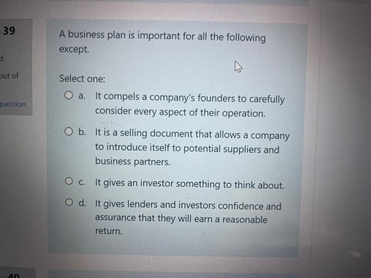 39
d
out of
question
10
A business plan is important for all the following
except.
Select one:
O a. It compels a company's founders to carefully
consider every aspect of their operation.
O b. It is a selling document that allows a company
to introduce itself to potential suppliers and
business partners.
O C.
O d.
It gives an investor something to think about.
It gives lenders and investors confidence and
assurance that they will earn a reasonable
return.