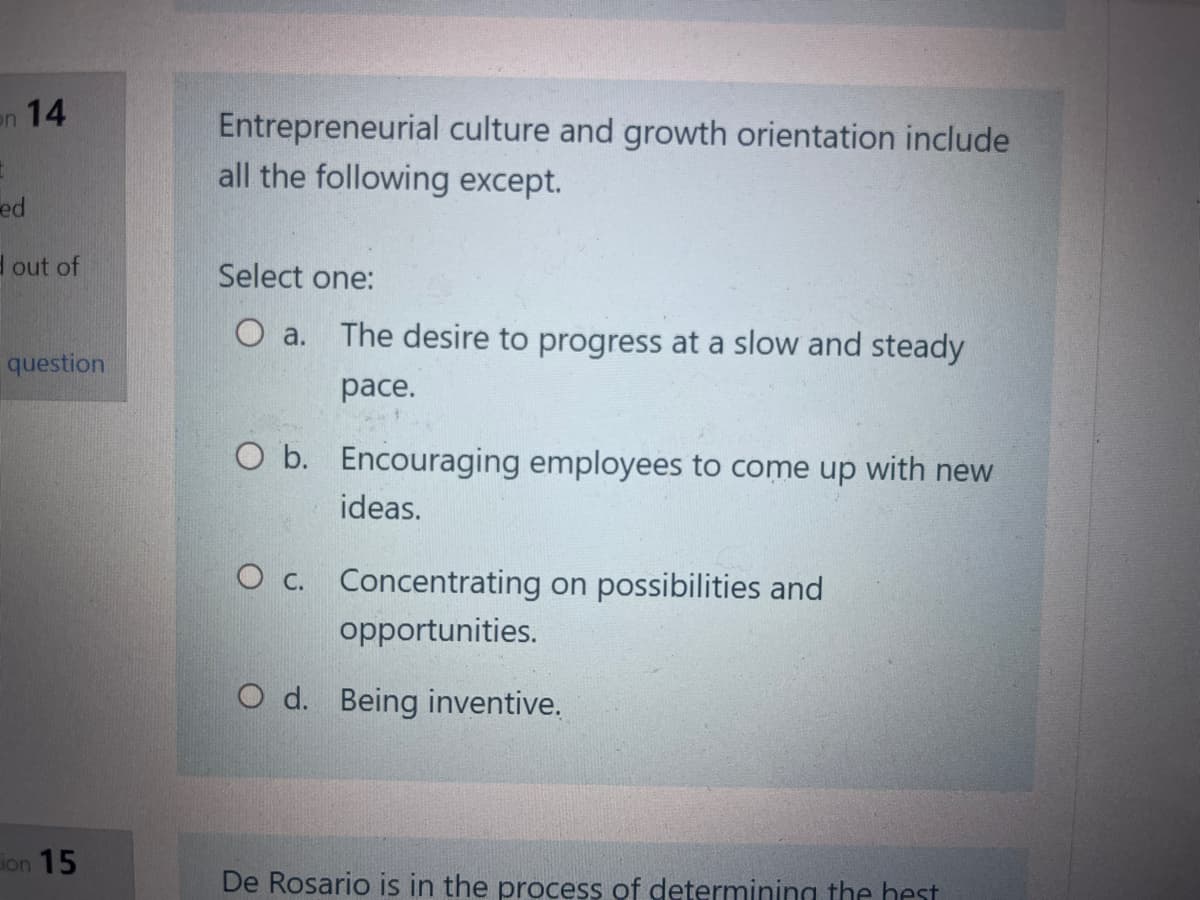 on 14
ed
d out of
question
ion 15
Entrepreneurial culture and growth orientation include
all the following except.
Select one:
O a.
The desire to progress at a slow and steady
pace.
O b. Encouraging employees to come up with new
ideas.
O c. Concentrating on possibilities and
opportunities.
Od. Being inventive.
De Rosario is in the process of determining the best