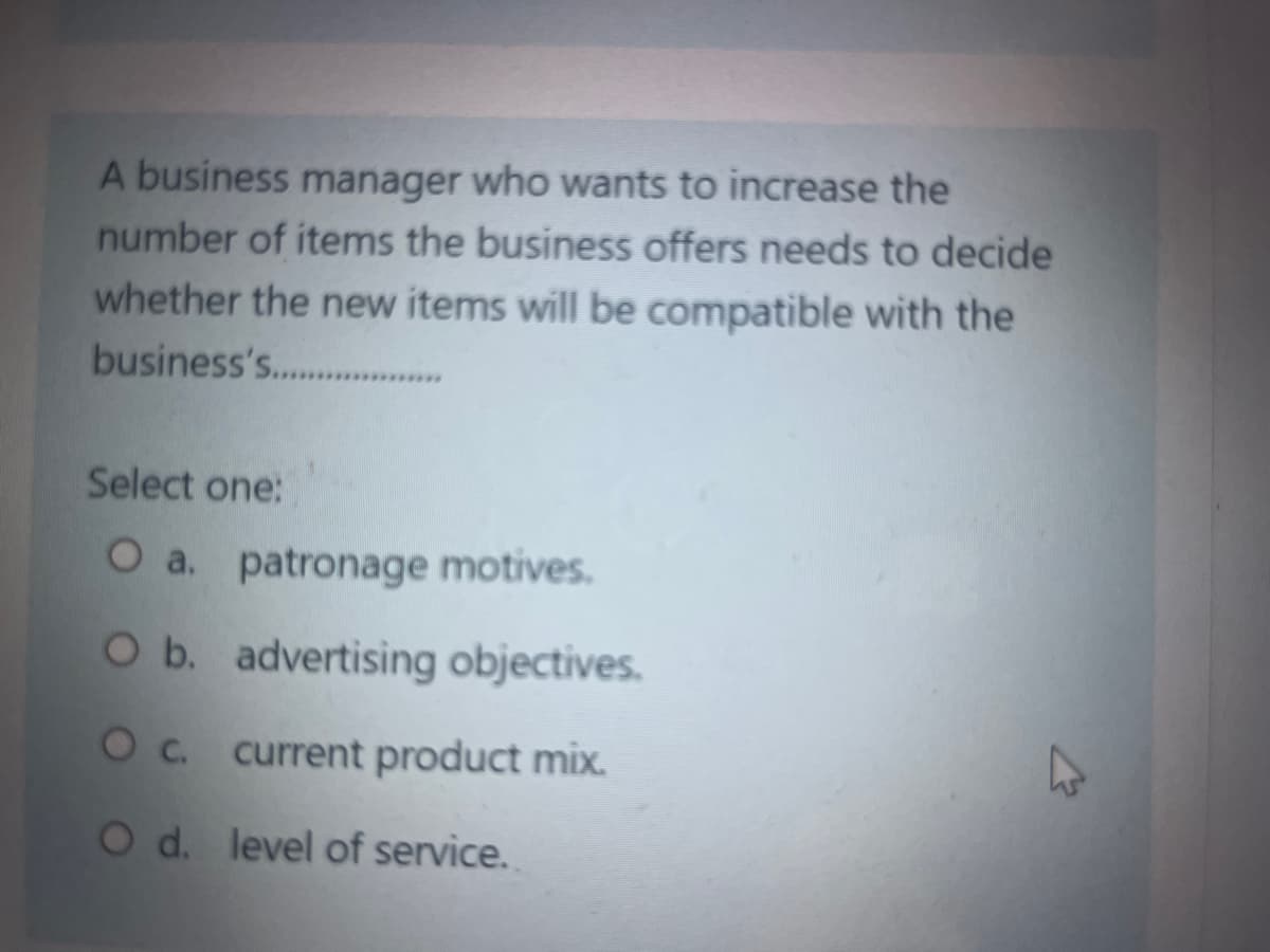 A business manager who wants to increase the
number of items the business offers needs to decide
whether the new items will be compatible with the
business's.....................
Select one:
O a. patronage motives.
O b. advertising objectives.
O c. current product mix.
O d. level of service.
K
