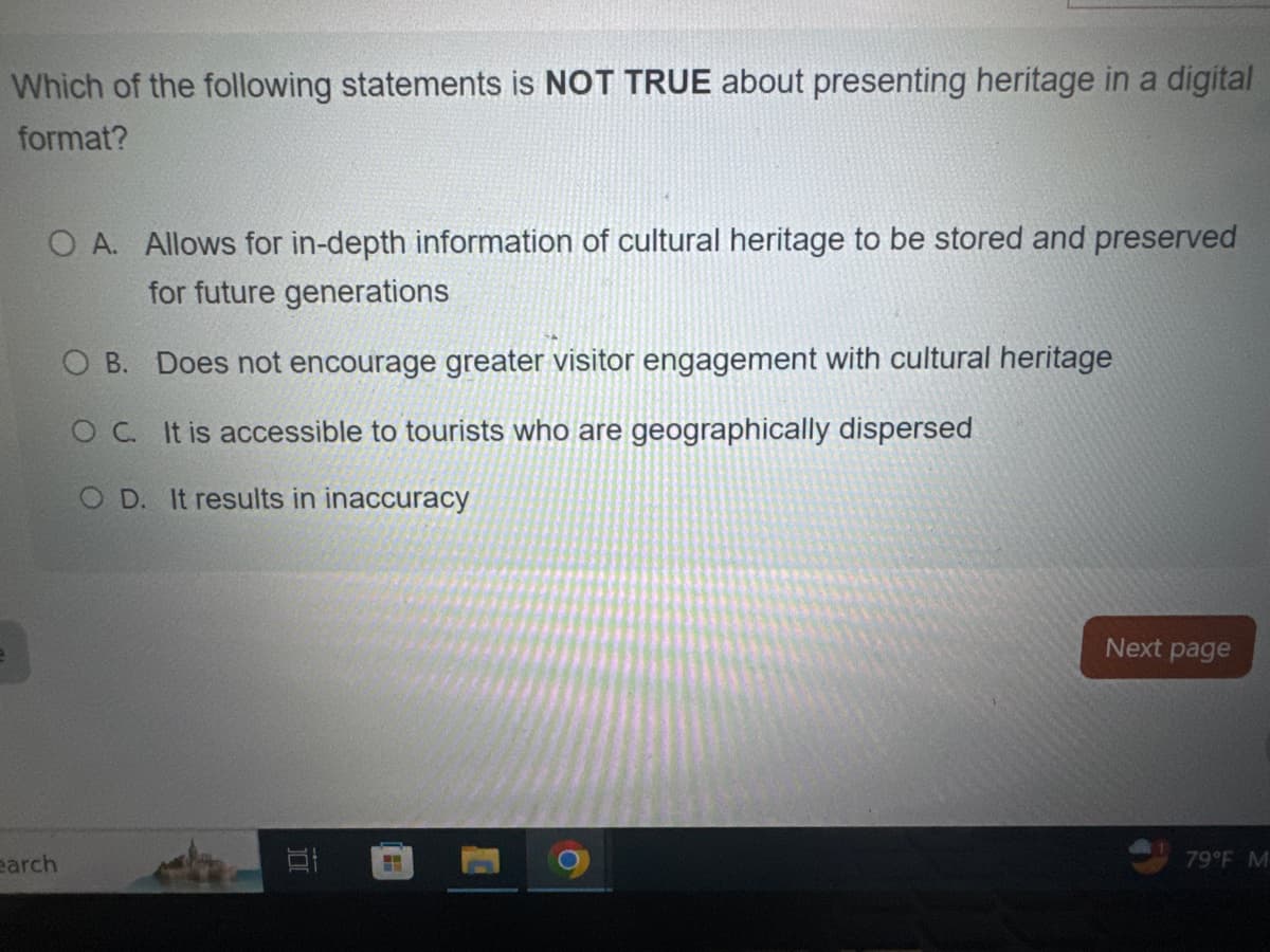 Which of the following statements is NOT TRUE about presenting heritage in a digital
format?
O A. Allows for in-depth information of cultural heritage to be stored and preserved
for future generations
OB. Does not encourage greater visitor engagement with cultural heritage
OC. It is accessible to tourists who are geographically dispersed
OD. It results in inaccuracy
earch
D
Next page
79°F M