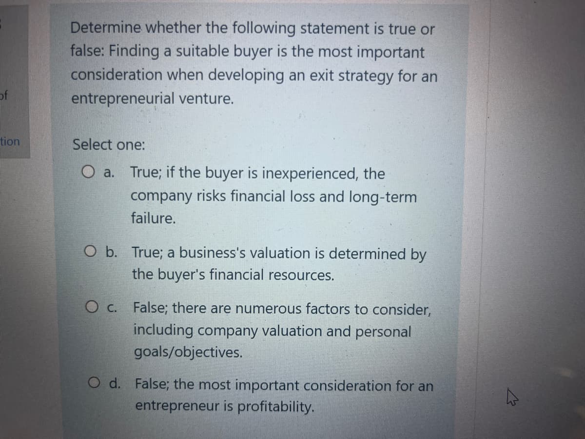 of
tion
Determine whether the following statement is true or
false: Finding a suitable buyer is the most important
consideration when developing an exit strategy for an
entrepreneurial venture.
Select one:
O a. True; if the buyer is inexperienced, the
company risks financial loss and long-term
failure.
O b. True; a business's valuation is determined by
the buyer's financial resources.
O c.
False; there are numerous factors to consider,
including company valuation and personal
goals/objectives.
O d. False; the most important consideration for an
entrepreneur is profitability.
4