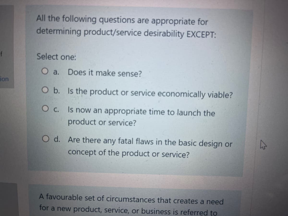 ion
All the following questions are appropriate for
determining product/service desirability EXCEPT:
Select one:
O a.
O b.
O c.
Does it make sense?
Is the product or service economically viable?
Is now an appropriate time to launch the
product or service?
O d. Are there any fatal flaws in the basic design or
concept of the product or service?
A favourable set of circumstances that creates a need
for a new product, service, or business is referred to
4