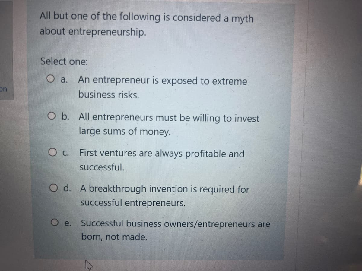 on
All but one of the following is considered a myth
about
entrepreneurship.
Select one:
O a. An entrepreneur is exposed to extreme
business risks.
O b. All entrepreneurs must be willing to invest
large sums of money.
O c. First ventures are always profitable and
successful.
O d. A breakthrough invention is required for
successful entrepreneurs.
O e.
Successful business owners/entrepreneurs are
born, not made.