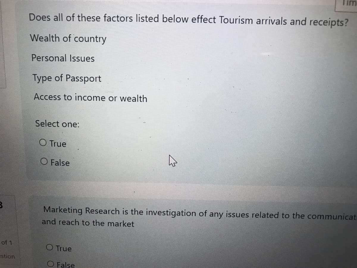 B
of 1
estion
Does all of these factors listed below effect Tourism arrivals and receipts?
Wealth of country
Personal Issues
Type of Passport
Access to income or wealth
Select one:
O True
O False
Tim
4
O True
O False
Marketing Research is the investigation of any issues related to the communicat
and reach to the market