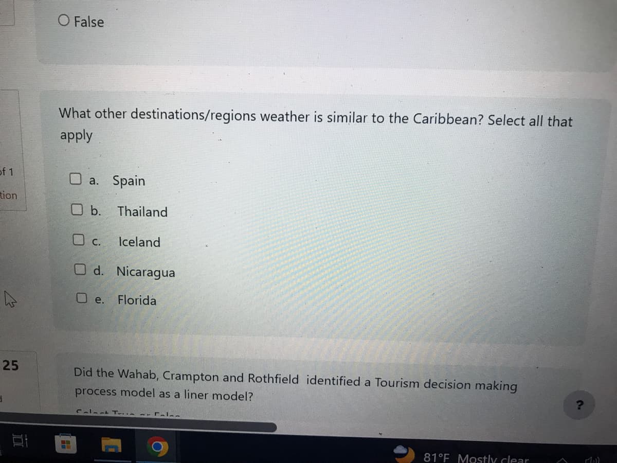 of 1
tion
25
1
O False
What other destinations/regions weather is similar to the Caribbean? Select all that
apply
□ a. Spain
O b. Thailand
O c.
O d. Nicaragua
O e. Florida
Iceland
Did the Wahab, Crampton and Rothfield identified a Tourism decision making
process model as a liner model?
Calmat T.. Fal
81°F Mostly clear
?
Mill