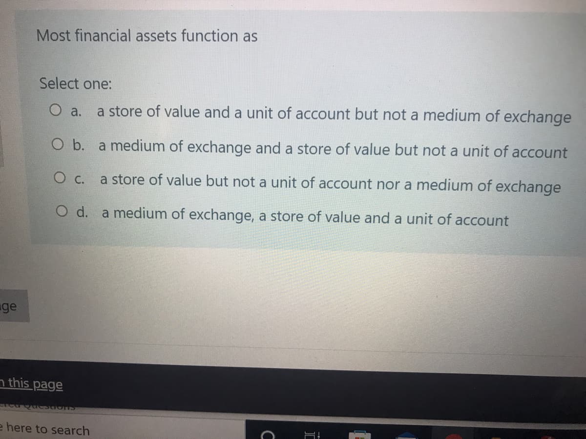 Most financial assets function as
Select one:
O a.
a store of value and a unit of account but not a medium of exchange
O b. a medium of exchange and a store of value but not a unit of account
a store of value but not a unit of account nor a medium of exchange
O d. a medium of exchange, a store of value and a unit of account
ge
n this page
e here to search
