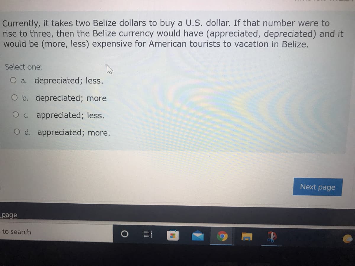 Currently, it takes two Belize dollars to buy a U.S. dollar. If that number were to
rise to three, then the Belize currency would have (appreciated, depreciated) and it
would be (more, less) expensive for American tourists to vacation in Belize.
Select one:
a. depreciated; less.
O b. depreciated; more
O c. appreciated; less.
O d. appreciated; more.
Next page
page
to search
