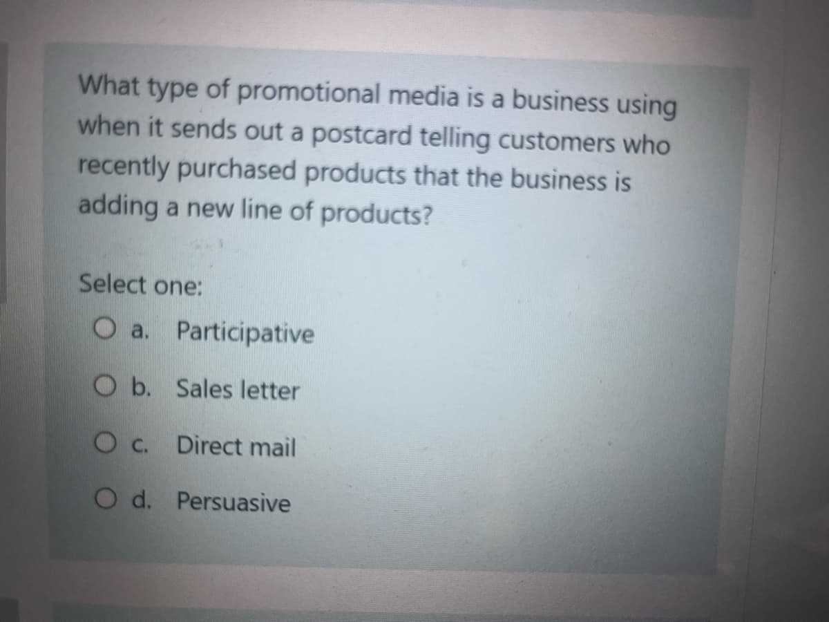 What type of promotional media is a business using
when it sends out a postcard telling customers who
recently purchased products that the business is
adding a new line of products?
Select one:
O a. Participative
Ob. Sales letter
Direct mail
O c.
O d. Persuasive