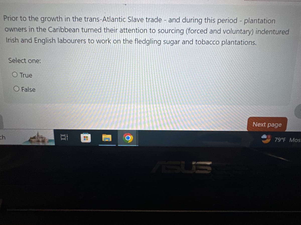 Prior to the growth in the trans-Atlantic Slave trade - and during this period - plantation
owners in the Caribbean turned their attention to sourcing (forced and voluntary) indentured
Irish and English labourers to work on the fledgling sugar and tobacco plantations.
Select one:
O True
O False
th
荷
ASUS
Next page
79°F Mos: