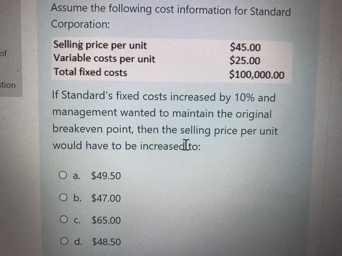 Assume the following cost information for Standard
Corporation:
Selling price per unit
Variable costs per unit
Total fixed costs
$45.00
$25.00
$100,000.00
of
stion
If Standard's fixed costs increased by 10% and
management wanted to maintain the original
breakeven point, then the selling price per unit
would have to be increasedIto:
O a.
$49.50
O b. $47.00
O C.
$65.00
O d. $48.50
