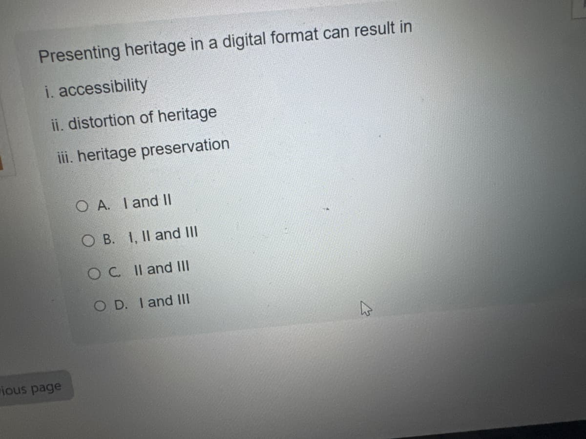 ious page
Presenting heritage in a digital format can result in
i. accessibility
ii. distortion of heritage
iii. heritage preservation
O A. I and II
OB. 1, II and III
OC II and III
OD. I and III