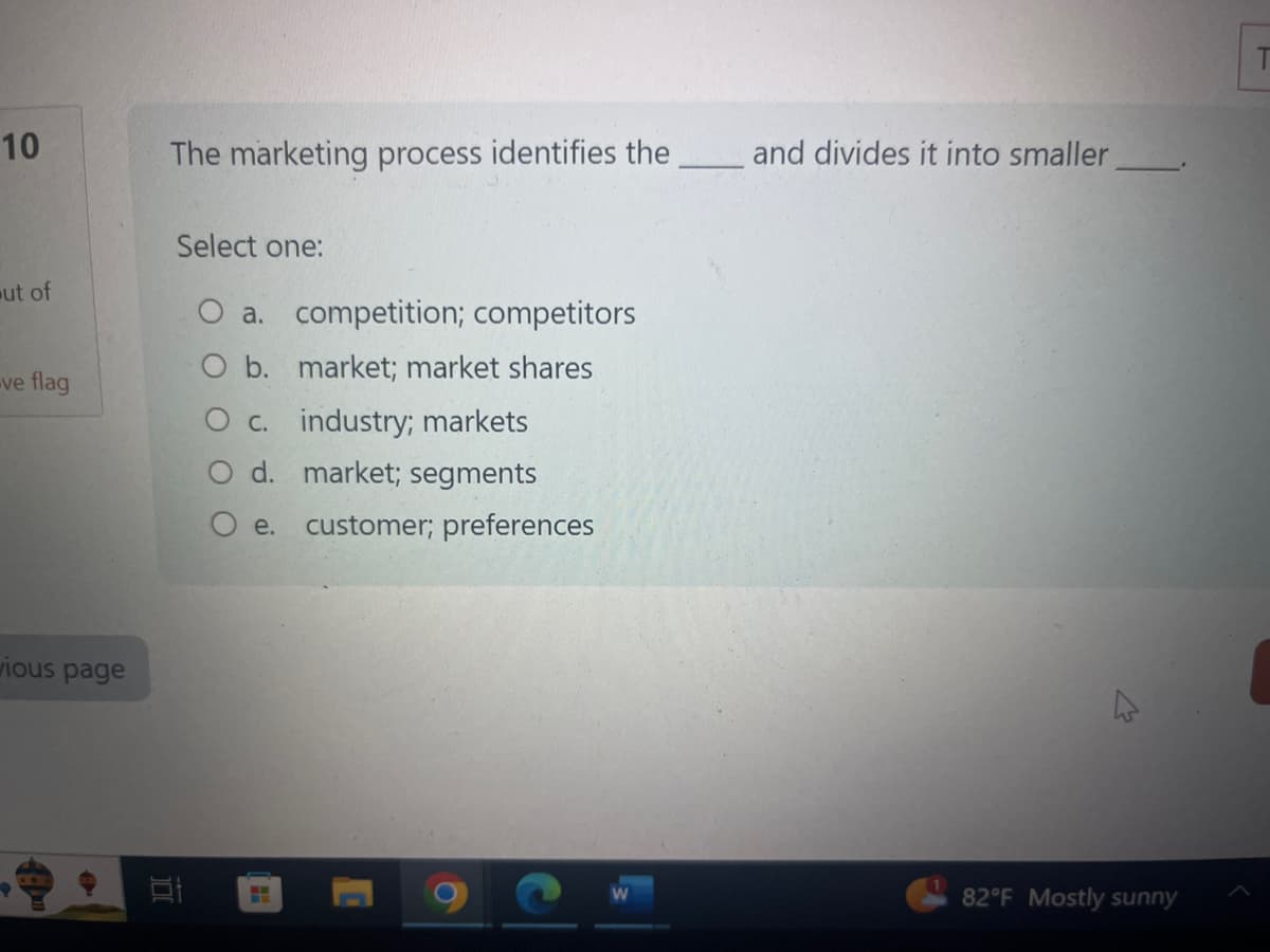 10
ut of
ve flag
vious page
The marketing process identifies the
1
Select one:
O a. competition; competitors
O b. market; market shares
O c. industry; markets
d. market; segments
O e.
H
customer; preferences
O
and divides it into smaller
M
82°F Mostly sunny