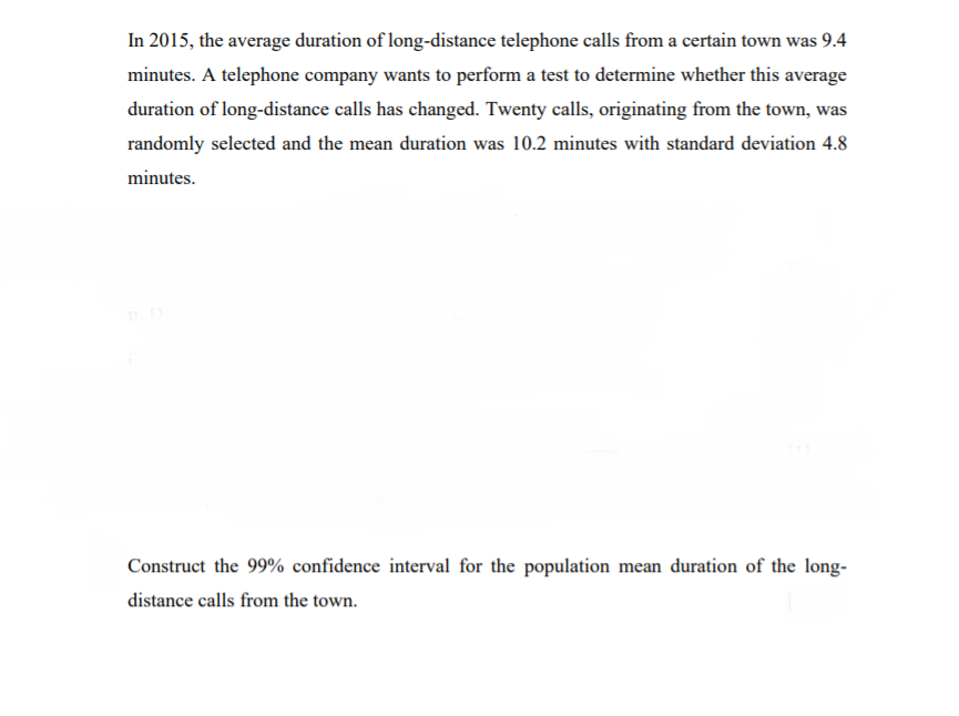 In 2015, the average duration of long-distance telephone calls from a certain town was 9.4
minutes. A telephone company wants to perform a test to determine whether this average
duration of long-distance calls has changed. Twenty calls, originating from the town, was
randomly selected and the mean duration was 10.2 minutes with standard deviation 4.8
minutes.
Construct the 99% confidence interval for the population mean duration of the long-
distance calls from the town.
