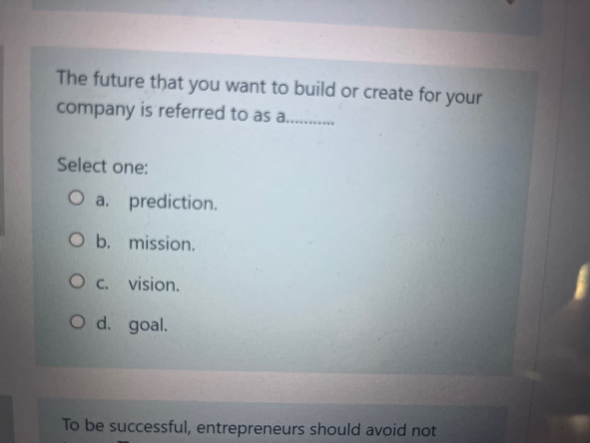 The future that you want to build or create for your
company is referred to as ..............
Select one:
O a. prediction.
O b. mission.
O c. vision.
O d. goal.
To be successful, entrepreneurs should avoid not