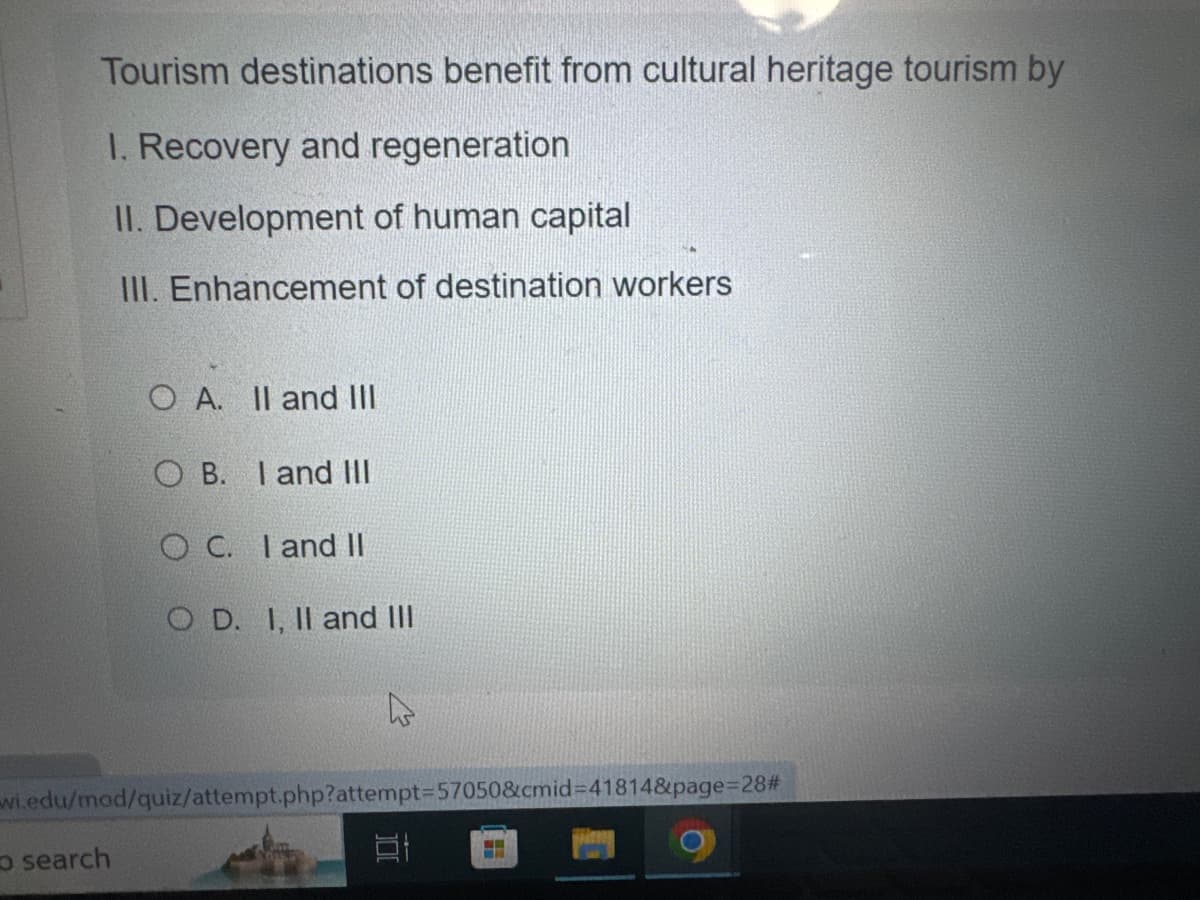 search
Tourism destinations benefit from cultural heritage tourism by
I. Recovery and regeneration
II. Development of human capital
III. Enhancement of destination workers
O A. II and III
OB. I and III
OC. I and II
OD. I, II and III
wi.edu/mod/quiz/attempt.php?attempt=57050&cmid=41814&page=28#
100