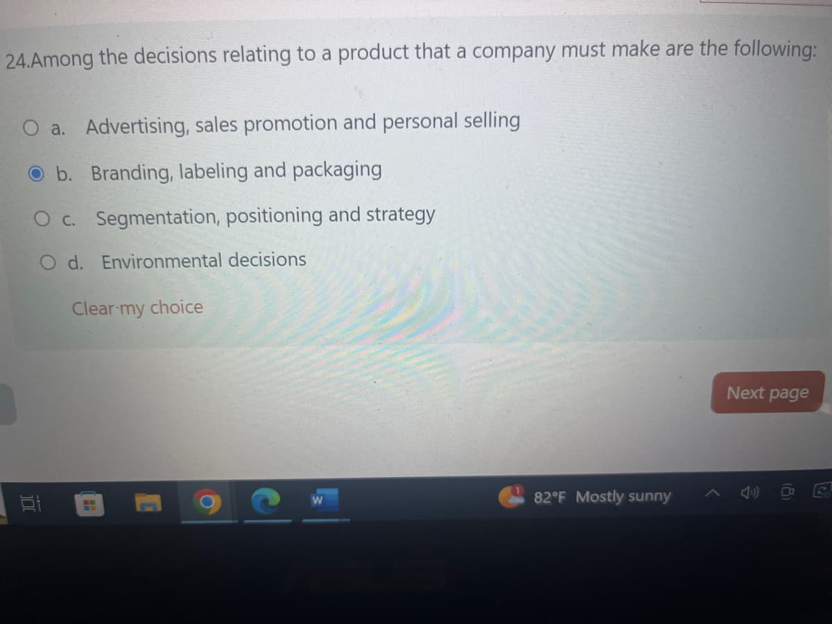 24.Among the decisions relating to a product that a company must make are the following:
O a. Advertising, sales promotion and personal selling
Ob. Branding, labeling and packaging
O c. Segmentation, positioning and strategy
O d. Environmental decisions
100
Clear my choice
82°F Mostly sunny
Next page