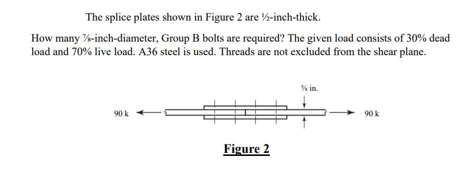 The splice plates shown in Figure 2 are 1/2-inch-thick.
How many 7/8-inch-diameter, Group B bolts are required? The given load consists of 30% dead
load and 70% live load. A36 steel is used. Threads are not excluded from the shear plane.
90 k
Figure 2
¾ in.
90 k