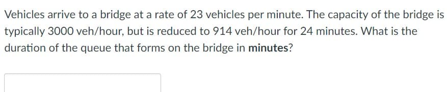 Vehicles arrive to a bridge at a rate of 23 vehicles per minute. The capacity of the bridge is
typically 3000 veh/hour, but is reduced to 914 veh/hour for 24 minutes. What is the
duration of the queue that forms on the bridge in minutes?