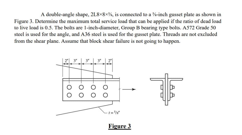 A double-angle shape, 2L8×8×%, is connected to a %-inch gusset plate as shown in
Figure 3. Determine the maximum total service load that can be applied if the ratio of dead load
to live load is 0.5. The bolts are 1-inch-diameter, Group B bearing type bolts. A572 Grade 50
steel is used for the angle, and A36 steel is used for the gusset plate. Threads are not excluded
from the shear plane. Assume that block shear failure is not going to happen.
T
2" 3"
3"
3"
00
-OO
00
-oo
- t = 5/8"
Figure 3