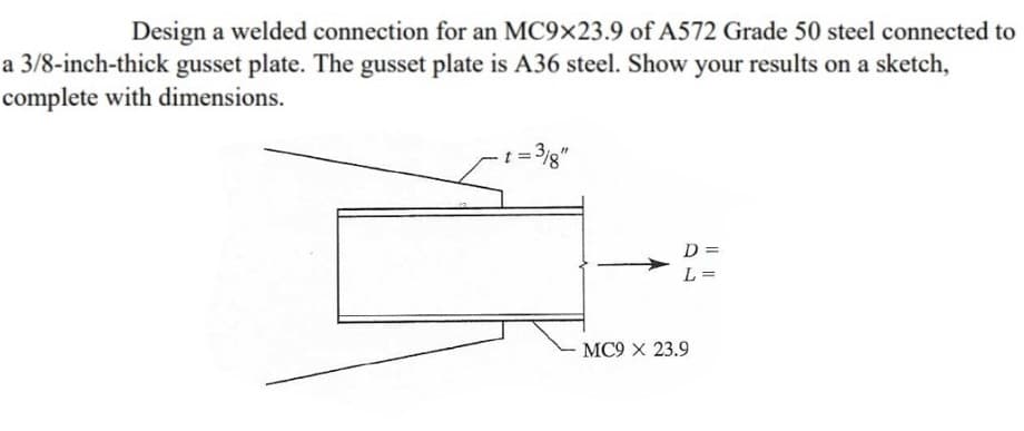 Design a welded connection for an MC9x23.9 of A572 Grade 50 steel connected to
a 3/8-inch-thick gusset plate. The gusset plate is A36 steel. Show your results on a sketch,
complete with dimensions.
= 3/8"
D=
L =
MC9 X 23.9